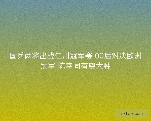 国乒两将出战仁川冠军赛 00后对决欧洲冠军 陈幸同有望大胜