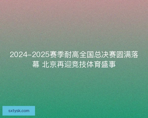 2024-2025赛季耐高全国总决赛圆满落幕 北京再迎竞技体育盛事 2024-2025赛季耐高全国总决赛圆满落幕 北京再迎竞技体育盛事