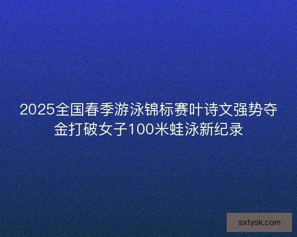 2025全国春季游泳锦标赛叶诗文强势夺金打破女子100米蛙泳新纪录
