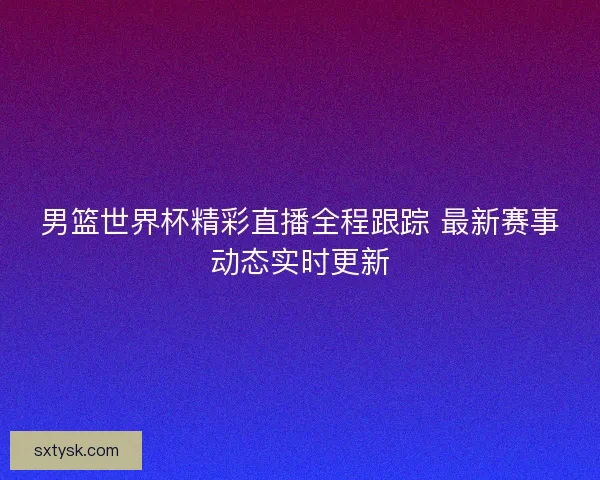 男篮世界杯精彩直播全程跟踪 最新赛事动态实时更新 男篮世界杯精彩直播全程跟踪 最新赛事动态实时更新
