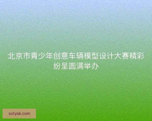 北京市青少年创意车辆模型设计大赛精彩纷呈圆满举办