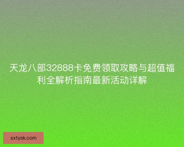 天龙八部32888卡免费领取攻略与超值福利全解析指南最新活动详解