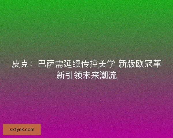皮克：巴萨需延续传控美学 新版欧冠革新引领未来潮流