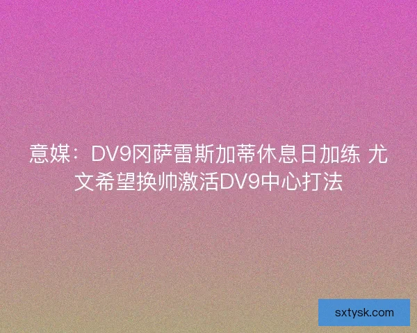 意媒：DV9冈萨雷斯加蒂休息日加练 尤文希望换帅激活DV9中心打法
