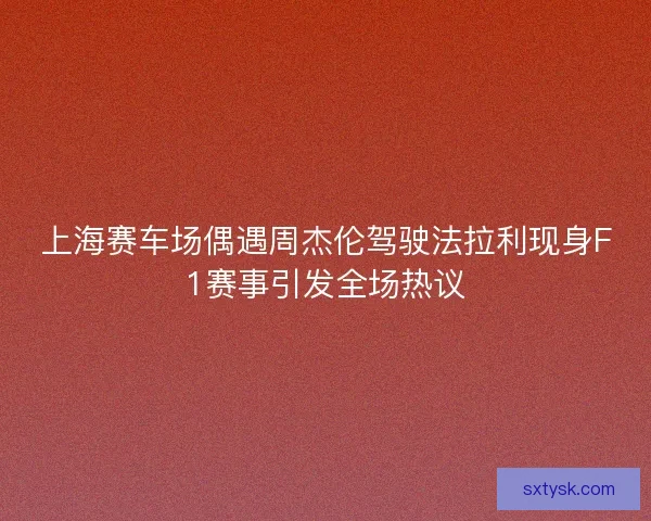 上海赛车场偶遇周杰伦驾驶法拉利现身F1赛事引发全场热议 上海赛车场偶遇周杰伦驾驶法拉利现身F1赛事引发全场热议