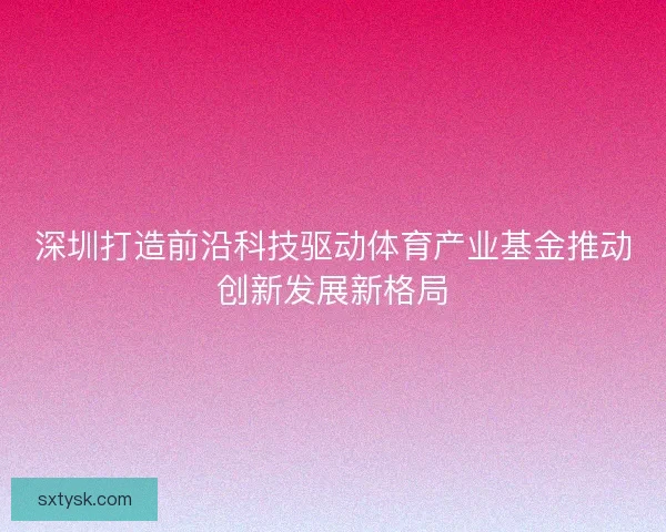 深圳打造前沿科技驱动体育产业基金推动创新发展新格局