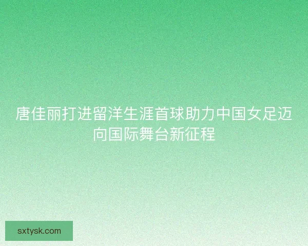 唐佳丽打进留洋生涯首球助力中国女足迈向国际舞台新征程