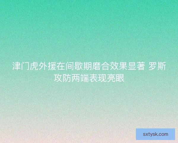 津门虎外援在间歇期磨合效果显著 罗斯攻防两端表现亮眼
